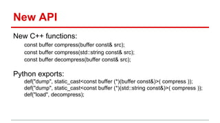 New API 
New C++ functions: 
const buffer compress(buffer const& src); 
const buffer compress(std::string const& src); 
const buffer decompress(buffer const& src); 
Python exports: 
def("dump", static_cast<const buffer (*)(buffer const&)>( compress )); 
def("dump", static_cast<const buffer (*)(std::string const&)>( compress )); 
def("load", decompress); 
 