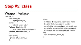 Step #5: class 
Wrapp interface: 
class lz4_c { 
class bytes_ref{ 
PyObject* bytes_; 
public: 
int len() const { return 
PyBytes_Size(bytes_);} 
char const* data() const { return 
PyBytes_AsString(bytes_); } 
}; 
class buffer{ 
private: lz4_c& owner_; 
}; 
public: 
// initialize & use pool of preallocated blocks 
lz4_c(int block_max_size, int count); 
const buffer compress(bytes_ref const& src); 
const buffer compress(std::string const& src); 
const buffer decompress(bytes_ref const& 
src); 
void release(data_block_t&); 
}; 
 