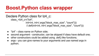 Boost.Python class wrapper 
Declare Python class for lz4_c: 
class_<lz4_c>("lz4", 
init<int, int>( args("block_max_size", "count"))) 
//.def(init<int, int>( args("block_max_size", "count"))) 
● “lz4” - class name on Python side; 
● second argument - constructor, can be skipped if class have default one; 
● other constructors could be added using .def() like functions; 
● args - you can give names to your arguments and use named args in 
python; 
 
