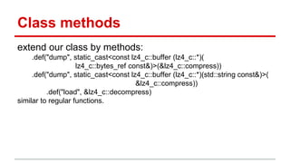 Class methods 
extend our class by methods: 
.def("dump", static_cast<const lz4_c::buffer (lz4_c::*)( 
lz4_c::bytes_ref const&)>(&lz4_c::compress)) 
.def("dump", static_cast<const lz4_c::buffer (lz4_c::*)(std::string const&)>( 
&lz4_c::compress)) 
.def("load", &lz4_c::decompress) 
similar to regular functions. 
 