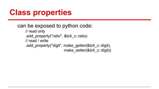 Class properties 
can be exposed to python code: 
// read only 
.add_property("ratio", &lz4_c::ratio) 
// read / write 
.add_property("digit", make_getter(&lz4_c::digit), 
make_setter(&lz4_c::digit)) 
 