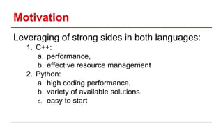 Motivation 
Leveraging of strong sides in both languages: 
1. C++: 
a. performance, 
b. effective resource management 
2. Python: 
a. high coding performance, 
b. variety of available solutions 
c. easy to start 
 