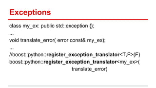 Exceptions 
class my_ex: public std::exception {}; 
... 
void translate_error( error const& my_ex); 
... 
//boost::python::register_exception_translator<T,F>(F) 
boost::python::register_exception_translator<my_ex>( 
translate_error) 
 