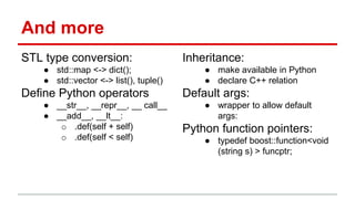 And more 
STL type conversion: 
● std::map <-> dict(); 
● std::vector <-> list(), tuple() 
Define Python operators 
● __str__, __repr__, __ call__ 
● __add__, __lt__: 
o .def(self + self) 
o .def(self < self) 
Inheritance: 
● make available in Python 
● declare C++ relation 
Default args: 
● wrapper to allow default 
args: 
Python function pointers: 
● typedef boost::function<void 
(string s) > funcptr; 
 
