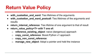 Return Value Policy 
● with_custodian_and_ward: Ties lifetimes of the arguments 
● with_custodian_and_ward_postcall: Ties lifetimes of the arguments and 
results 
● return_internal_reference: Ties lifetime of one argument to that of result 
● return_value_policy<T> with T one of: 
o reference_existing_object: naive (dangerous) approach 
o copy_const_reference: Boost.Python v1 approach 
o copy_non_const_reference: 
o manage_new_object: Adopt a pointer and hold the instance 
 