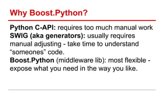 Why Boost.Python? 
Python C-API: requires too much manual work 
SWIG (aka generators): usually requires 
manual adjusting - take time to understand 
“someones” code. 
Boost.Python (middleware lib): most flexible - 
expose what you need in the way you like. 
 