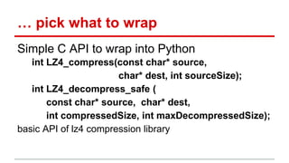 … pick what to wrap 
Simple C API to wrap into Python 
int LZ4_compress(const char* source, 
char* dest, int sourceSize); 
int LZ4_decompress_safe ( 
const char* source, char* dest, 
int compressedSize, int maxDecompressedSize); 
basic API of lz4 compression library 
 