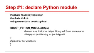 Step #1: declare Python module 
#include <boost/python.hpp> 
#include <lz4.h> 
using namespace boost::python; 
BOOST_PYTHON_MODULE(lz4py) 
// make sure that your output binary will have same name 
// lz4py.so (not liblz4py.so ) or lz4py.dll 
{ 
// place for our wrappers 
} 
 