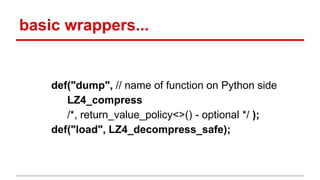 basic wrappers... 
def("dump", // name of function on Python side 
LZ4_compress 
/*, return_value_policy<>() - optional */ ); 
def("load", LZ4_decompress_safe); 
 