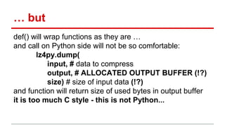 … but 
def() will wrap functions as they are … 
and call on Python side will not be so comfortable: 
lz4py.dump( 
input, # data to compress 
output, # ALLOCATED OUTPUT BUFFER (!?) 
size) # size of input data (!?) 
and function will return size of used bytes in output buffer 
it is too much C style - this is not Python... 
 