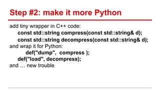 Step #2: make it more Python 
add tiny wrapper in C++ code: 
const std::string compress(const std::string& d); 
const std::string decompress(const std::string& d); 
and wrap it for Python: 
def("dump", compress ); 
def("load", decompress); 
and … new trouble 
 