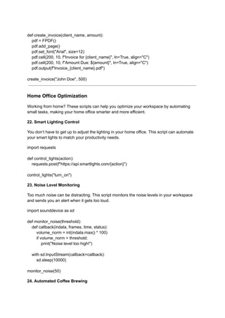 def create_invoice(client_name, amount):
pdf = FPDF()
pdf.add_page()
pdf.set_font("Arial", size=12)
pdf.cell(200, 10, f"Invoice for {client_name}", ln=True, align="C")
pdf.cell(200, 10, f"Amount Due: ${amount}", ln=True, align="C")
pdf.output(f"Invoice_{client_name}.pdf")
create_invoice("John Doe", 500)
Home Office Optimization
Working from home? These scripts can help you optimize your workspace by automating
small tasks, making your home office smarter and more efficient.
22. Smart Lighting Control
You don’t have to get up to adjust the lighting in your home office. This script can automate
your smart lights to match your productivity needs.
import requests
def control_lights(action):
requests.post(f"https://api.smartlights.com/{action}")
control_lights("turn_on")
23. Noise Level Monitoring
Too much noise can be distracting. This script monitors the noise levels in your workspace
and sends you an alert when it gets too loud.
import sounddevice as sd
def monitor_noise(threshold):
def callback(indata, frames, time, status):
volume_norm = int(indata.max() * 100)
if volume_norm > threshold:
print("Noise level too high!")
with sd.InputStream(callback=callback):
sd.sleep(10000)
monitor_noise(50)
24. Automated Coffee Brewing
 