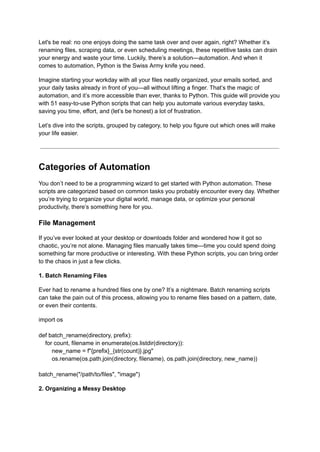 Let's be real: no one enjoys doing the same task over and over again, right? Whether it’s
renaming files, scraping data, or even scheduling meetings, these repetitive tasks can drain
your energy and waste your time. Luckily, there’s a solution—automation. And when it
comes to automation, Python is the Swiss Army knife you need.
Imagine starting your workday with all your files neatly organized, your emails sorted, and
your daily tasks already in front of you—all without lifting a finger. That’s the magic of
automation, and it’s more accessible than ever, thanks to Python. This guide will provide you
with 51 easy-to-use Python scripts that can help you automate various everyday tasks,
saving you time, effort, and (let’s be honest) a lot of frustration.
Let’s dive into the scripts, grouped by category, to help you figure out which ones will make
your life easier.
Categories of Automation
You don’t need to be a programming wizard to get started with Python automation. These
scripts are categorized based on common tasks you probably encounter every day. Whether
you’re trying to organize your digital world, manage data, or optimize your personal
productivity, there’s something here for you.
File Management
If you’ve ever looked at your desktop or downloads folder and wondered how it got so
chaotic, you’re not alone. Managing files manually takes time—time you could spend doing
something far more productive or interesting. With these Python scripts, you can bring order
to the chaos in just a few clicks.
1. Batch Renaming Files
Ever had to rename a hundred files one by one? It’s a nightmare. Batch renaming scripts
can take the pain out of this process, allowing you to rename files based on a pattern, date,
or even their contents.
import os
def batch_rename(directory, prefix):
for count, filename in enumerate(os.listdir(directory)):
new_name = f"{prefix}_{str(count)}.jpg"
os.rename(os.path.join(directory, filename), os.path.join(directory, new_name))
batch_rename("/path/to/files", "image")
2. Organizing a Messy Desktop
 