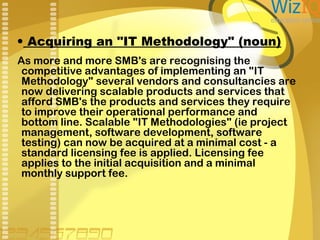 • Acquiring an "IT Methodology" (noun)
As more and more SMB's are recognising the
competitive advantages of implementing an "IT
Methodology" several vendors and consultancies are
now delivering scalable products and services that
afford SMB's the products and services they require
to improve their operational performance and
bottom line. Scalable "IT Methodologies" (ie project
management, software development, software
testing) can now be acquired at a minimal cost - a
standard licensing fee is applied. Licensing fee
applies to the initial acquisition and a minimal
monthly support fee.

 