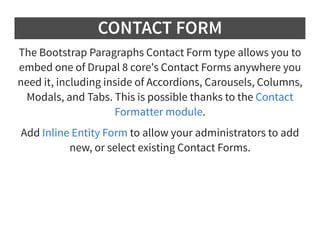 CONTACT FORM
The Bootstrap Paragraphs Contact Form type allows you to
embed one of Drupal 8 core's Contact Forms anywhere you
need it, including inside of Accordions, Carousels, Columns,
Modals, and Tabs. This is possible thanks to the
.
Contact
Formatter module
Add to allow your administrators to add
new, or select existing Contact Forms.
Inline Entity Form
 