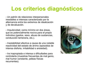 Los criterios diagnósticos - Un patrón de relaciones interpersonales inestables e intensas caracterizado por la alternancia entre los extremos de idealización y de devaluación. - Impulsividad, como mínimo en dos áreas, que es potencialmente nociva para el propio individuo (gastos, sexo, abuso de sustancias, conducción temeraria, etc.). - Inestabilidad afectiva a causa de una notable reactividad del estado de ánimo (episodios de intensa disforia, irritabilidad o ansiedad). - Ira inapropiada e intensa o dificultades para controlarla (muestras frecuentes de mal genio, mal humor constante, peleas físicas recurrentes). 