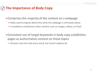 44
The Importance of Body Copy
+Comprises the majority of the content on a webpage
+ Helps search engines determine what the webpage is ultimately about
+ Is needed to compliment other content such as images, videos, or Flash
+Consistent use of target keywords in body copy establishes
pages as authoritative content on those topics
+ Humans may not read every word, but search engines do
 