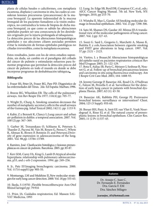 8 N° 32, Año 2015
plasia de células basales o caliciformes, con metaplasia
escamosa, displasia y carcinoma in situ, las cuales se con-
sideran lesiones precursoras (precancerosas) de la mu-
cosa bronquial. La aparente indemnidad de la mucosa
bronquial de los pacientes fumadores a la visión endos-
cópica, no contraindica la toma de biopsia de dicha mu-
cosa bronquial, ya que como es sabido las alteraciones
epiteliales pueden ser una consecuencia de los desórde-
nes originado por la injuria prolongada al tabaquismo.
La detección precoz de las alteraciones histopatológicas
epiteliales y sus afecciones ciliares asociadas permiten
evitar la instalación de formas epiteliales patológicas no
ciliadas irreversibles, como la metaplasia escamosa.
Estos resultados, junto con los de otros estudios supon-
drán, sin duda, un cambio en el paradigma del cribado
del cáncer de pulmón y estimularán esfuerzos para fo-
mentar programas que permitan la detección precoz del
cáncer de pulmón en todo el mundo en donde se debe
incorporar programas de deshabituación tabáquica■
Bibliografía
1. Fraser RS, Peter JA, Fraser RG, Pare PD. Diagnóstico de
las enfermedades del Tórax. 2da Ed España: Marban; 1996.
2. Breeze RG, Wheeldon EB. The cells of the pulmonary
airways. Am Rev Respir Dis 1977; 116(4) pp: 705-77.
3. Wright JL, Churg A. Smoking cessation decreases the
number of metaplastic secretory cells in the small airways
of the Guinea pig. Inhal Toxicol 2002; 14(11). pp: 1153-9.
4. Kabir, Z y Bennett K, Clancy L.Lung cancer and urban
air-pollution in dublin: a temporal association. 2007. Vol.
100 (2).pp: 367–369.
5. Garber M, Troyanskaya O, Schluens K, Petersen S,
Thaesler Z, Pacyna M, Van M, Rosen G, Perou C, Whyte
R, Altman R, Brown P, Botstein D, and Peterseni.Diver-
sity of gene expression in adenocarcinoma of the lung.
2001. Vol. 98.pp: 13784-13789.
6. Ramírez, José. Clasificación histológica y lesiones preneo-
plásicas en cáncer de pulmón. Barcelona. 2005. pp: 85-87.
7. Kerr KM, Carey FA, King G, Lamb D.Atypical alveolar
hyperplasia: relationship with pulmonary adenocarcino-
ma, p53, and c-erb-2 expression. 1994. pp: 249–256.
8. Jr., Patz EF.Imaging bronchogenic carcinoma. 2000.
Vol. 117(4 suppl1).pp: 90S-5S.
9. Montuenga, LM and Mulshine JL.New molecular strate-
giesforearlylungcancerdetection.2000.Vol.18.pp:555-63.
10. Ikeda, S (1970) .Flexible broncofiberscpoe Ann Otol
Rhinol laringol pp: 79:916
11. Prior, JA. Cuidados respiratorios; Ed. Masson SAL-
VAT Medicina, 1993
12. Lung. In: Edge SB, Byrd DR, Compton CC, et al., eds.:
AJCC Cancer Staging Manual. 7th ed. New York, NY:
Springer, 2010, pp 253-70.
13. Wistuba II, Mao L, Gazdar AF.Smoking molecular da-
mage in bronchial epithelium. 2002. Vol. 21.pp: 7298-306.
14. Sato M, Shames DS, Gazdar AF, Minna JD.A transla-
tional view of the molecular pathogenesis of lung cancer.
2007. Vol. 2.pp: 327-43.
15. Sozzi G. Sard L, Gregorio L, Marchetti A, Musso K,
Buttitta F, y cols.Association between cigarette smoking
and FHIT gene alterations in lung cancer. 1997. Vol.
57.pp: 2121 – 2123.
16. Viettro, L y Brauer,M Alteraciones histopatológicas
del epitelio nasal en pacientes respiratorios crónicos Rev
Med Uruguay 2005; 21: 122-129.
17. Bota S, Auliac JB, Paris C, Metayer J, Sesboue R, Nou-
vet G, et al. Follow-up of bronchial precancerous lesions
and carcinoma in situ using fluorescence endoscopy. Am
J Respir Crit Care Med. 2001; 164: 1688-93.
18. Jeremy Gerorge P, Banerjee AK, Read CA, O’Sullivan
C, Falzon M, Pezzella F, et al. Surveillance for the detec-
tion of early lung cancer in patients with bronchial dys-
plasia.Thorax. 2007; 62 (1): 43-50.
19. Banerjee AK, Rabbitts PH, George PJ. Preinvasive
bronchial lesions: surveillance or intervention? Chest.
2004; 125 (5 Suppl): 95S-6S.
20. Breuer RH, Pasic A, Smit EF, van Vliet E, Vonk Noor-
degraaf A, Risse EJ, et al. The natural course of preneo-
plastic lesions in bronchial epithelium. Clin Cancer Res.
2005; 11 (2 Pt 1):537-43.
Dr. Araujo C. Juan C.
Dr. Fernando E. Fernández
Dra. García F. EM
Dra. Sánchez Milagro
jcaraujoc_65@hotmail.com
Autores
 