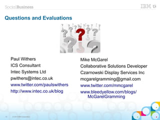 Questions and Evaluations




     Paul Withers                   Mike McGarel
     ICS Consultant                 Collaborative Solutions Developer
     Intec Systems Ltd              Czarnowski Display Services Inc
     pwithers@intec.co.uk           mcgarelgramming@gmail.com
     www.twitter.com/paulswithers   www.twitter.com/mmcgarel
     http://www.intec.co.uk/blog    www.bleedyellow.com/blogs/
                                        McGarelGramming



72   © 2013 IBM Corporation
 