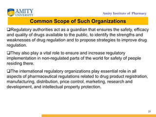 Amity Institute of Pharmacy
31
Regulatory authorities act as a guardian that ensures the safety, efficacy
and quality of drugs available to the public, to identify the strengths and
weaknesses of drug regulation and to propose strategies to improve drug
regulation.
They also play a vital role to ensure and increase regulatory
implementation in non-regulated parts of the world for safety of people
residing there.
The international regulatory organizations play essential role in all
aspects of pharmaceutical regulations related to drug product registration,
manufacturing, distribution, price control, marketing, research and
development, and intellectual property protection.
Common Scope of Such Organizations
 