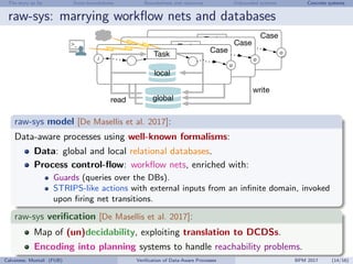 The story so far State-boundedness Boundedness and resources Unbounded systems Concrete systems
raw-sys: marrying workﬂow nets and databases
Task
i
o
local
Case
Task
i
o
local
Case
globalread
write
Task
i
o
local
Case
raw-sys model [De Masellis et al. 2017]:
Data-aware processes using well-known formalisms:
Data: global and local relational databases.
Process control-ﬂow: workﬂow nets, enriched with:
Guards (queries over the DBs).
STRIPS-like actions with external inputs from an inﬁnite domain, invoked
upon ﬁring net transitions.
raw-sys veriﬁcation [De Masellis et al. 2017]:
Map of (un)decidability, exploiting translation to DCDSs.
Encoding into planning systems to handle reachability problems.
Calvanese, Montali (FUB) Processes and Data BPM 2017 – 12/9/2017 (14/16)
 