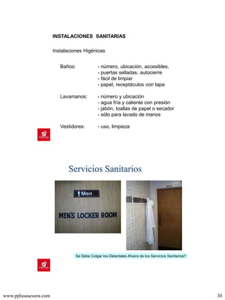 www.pplusasesora.com 30
Instalaciones Higénicas
Baños: - número, ubicación, accesibles,
- puertas selladas, autocierre
- fácil de limpiar
- papel, receptáculos con tapa
Lavamanos: - número y ubicación
- agua fría y caliente con presión
- jabón, toallas de papel o secador
- sólo para lavado de manos
Vestidores: - uso, limpieza
INSTALACIONES SANITARIAS
Servicios Sanitarios
Se Debe Colgar los Delantales Afuera de los Servicios Sanitarios!!
 