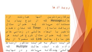 ‫رویدادها‬
17
‫پركاربردترین‬‫آنها‬‫عبارتند‬‫از‬:
‫حالت‬Message‫كه‬‫از‬‫نوع‬‫پیام‬‫یا‬
‫مستندات‬‫باشد‬‫مي‬(‫به‬‫عنوان‬‫مثال‬
‫دریافت‬‫نامه‬)،Timer‫كه‬‫نشان‬‫دهنده‬
‫تاخیر‬‫یا‬‫ایجاد‬‫حالتي‬‫در‬‫زماني‬‫خاص‬
‫است‬(‫به‬‫عنوان‬‫مثال‬‫شروع‬‫فرایند‬‫هر‬
‫شش‬‫ماه‬)،‫حالت‬Link‫كه‬‫معموال‬‫از‬‫یك‬
‫فرایند‬‫دیگر‬‫به‬‫فرایند‬‫مذكور‬‫ارتباط‬
‫داده‬‫شده‬،‫است‬‫حالت‬Multiple‫كه‬
‫حالتي‬‫چندگانه‬‫باشد‬‫مي‬‫و‬‫در‬‫نهایت‬
 