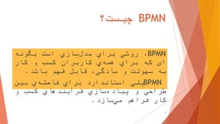 BPMN‫چیست؟‬
BPMN،‫روشي‬‫براي‬‫سازي‬‫مدل‬‫است‬‫بگونه‬
‫ای‬‫که‬‫براي‬‫ي‬‫همه‬‫کاربران‬‫کسب‬‫و‬‫کار‬
‫به‬‫سهولت‬‫و‬،‫سادگي‬‫قابل‬‫فهم‬‫باشد‬.
BPMN‫پلي‬‫استاندارد‬‫براي‬‫ي‬‫فاصله‬‫بین‬
‫طراحي‬‫و‬‫سازي‬‫پیاده‬‫فرآیندهاي‬‫کسب‬‫و‬
‫کار‬‫فراهم‬‫سازد‬‫مي‬.
6
 