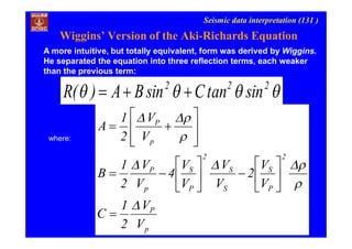 Seismic data interpretation (131 )
 222
sintanCsinBA)(R 
where:
p
P
2
P
S
S
S
2
P
S
p
P
p
P
V
V
2
1
C
V
V
2
V
V
V
V
4
V
V
2
1
B
V
V
2
1
A




























A more intuitive, but totally equivalent, form was derived by Wiggins.
He separated the equation into three reflection terms, each weaker
than the previous term:
Wiggins’ Version of the Aki-Richards Equation
 