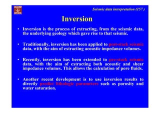 Seismic data interpretation (157 )
Inversion
• Inversion is the process of extracting, from the seismic data,
the underlying geology which gave rise to that seismic.
• Traditionally, inversion has been applied to post-stack seismic
data, with the aim of extracting acoustic impedance volumes.
• Recently, inversion has been extended to pre-stack seismic
data, with the aim of extracting both acoustic and shear
impedance volumes. This allows the calculation of pore fluids.
• Another recent development is to use inversion results to
directly predict lithologic parameters such as porosity and
water saturation.
 