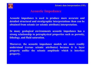Seismic data interpretation (158 )
Acoustic impedance is used to produce more accurate and
detailed structural and stratigraphic interpretations than can be
obtained from seismic (or seismic attribute) interpretation.
In many geological environments acoustic impedance has a
strong relationship to petrophysical properties such as porosity,
lithology, and fluid saturation.
Moreover, the acoustic impedance models are more readily
understood (versus seismic attributes) because it is layer
property unlike the seismic amplitude which is interface
property.
Acoustic Impedance
 