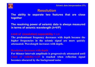 Seismic data interpretation (19 )
Resolution
The ability to separate two features that are close
together
The resolving power of seismic data is always measured
in terms of seismic wavelength (λ=V/F)
Limit of (resolution) separability = λ/4
The predominant frequency decreases with depth because the
higher frequencies in the seismic signal are more quickly
attenuated. Wavelength increases with depth.
Resolution decreases with depth
For thinner intervals amplitude is progressively attenuated until
Limit of visibility=λ/25 is reached when reflection signal
becomes obscured by the background noise
 