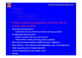 Seismic data interpretation (42 )
• Introduction
– Objectives
• Basic concepts
• Reflection, Velocity, P- and S-waves
• Polarity, Phase, Resolution, Detectability
• Occurrence of petroleum in subsurface
• depositional environments, rock types, faults and folds
• Project and data management and overview of
seismic data loading
• Structural Interpretation
– Calibration, horizon and fault correlation and map generation
• Stratigraphic interpretation
– Seismic Attributes: Physical and structural
– Multi-attribute seismic guided log property mapping
• Direct Hydrocarbon Indictors (DHI) and their validation
• Rock Physics, AVO and Inversion (Impedance and rock properties)
• Time Lapse Reservoir Monitoring (4D)
• Unconventional Reservoirs (Shale –Gas)
• Pitfalls
 
