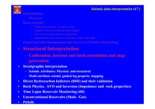 Seismic data interpretation (47 )
• Introduction
– Objectives
• Basic concepts
• Reflection, Velocity, P- and S-waves
• Polarity, Phase, Resolution, Detectability
• Occurrence of petroleum in subsurface
• depositional environments, rock types, faults and folds
• Project and data management and overview of seismic data loading
• Structural Interpretation
– Calibration, horizon and fault correlation and map
generation
• Stratigraphic interpretation
– Seismic Attributes: Physical and structural
– Multi-attribute seismic guided log property mapping
• Direct Hydrocarbon Indictors (DHI) and their validation
• Rock Physics, AVO and Inversion (Impedance and rock properties)
• Time Lapse Reservoir Monitoring (4D)
• Unconventional Reservoirs (Shale –Gas)
• Pitfalls
 