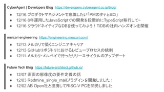 CyberAgent | Developers Blog https://developers.cyberagent.co.jp/blog/
● 12/16 プロダクトマネジメントで意識したい「PMのタテとヨコ」
● 12/16 8年運用したJavaScriptでの開発を段階的にTypeScript移行して~
● 12/16 クラウドネイティブなDBを使ってみよう！TiDBの社内ハンズオンを開催
mercari engineering https://engineering.mercari.com/
● 12/13 メルカリで築くエンジニアキャリア
● 12/13 GitHubリポジトリにおけるレビュープロセスの統制
● 12/11 メルカリ・メルペイで行ったリリースサイクルのアップデート
Future Tech Blog https://future-architect.github.io/
● 12/07 画面の解像度の要件定義の話
● 12/03 Redmine_single_mailプラグインを開発しました！
● 12/02 AB Open社と提携してRISC-V PCを開発しました
 