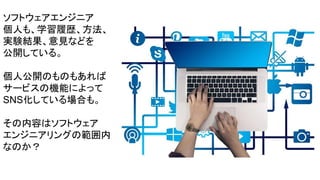 ソフトウェアエンジニア
個人も、学習履歴、方法、
実験結果、意見などを
公開している。
個人公開のものもあれば
サービスの機能によって
SNS化している場合も。
その内容はソフトウェア
エンジニアリングの範囲内
なのか？
 