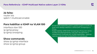 154
© EXTREME NETWORKS, INC. ALL RIGHTS RESERVED.
Já feito:
router isis
spbm 1 multicast enable
Para habilitar o IGMP na VLAN 100
interface vlan 100
ip igmp proxy
ip igmp snooping
Show commands
show ip igmp interface
show ip igmp group
Para Referência – IGMP Multicast Nativo sobre Layer 2 VSNs
ID da VLAN específica para o switch e para a VLAN na
qual você deseja habilitar o SPB IGMP Snooping e o
Proxy.
Pode habilitar SPB IGMP Snooping e Proxy em várias
VLANs simultaneamente, mas isso não permite o
roteamento multicast em VLANs separadas – apenas
restrito a dentro das VLANs/ISIDs L2 individuais.
 