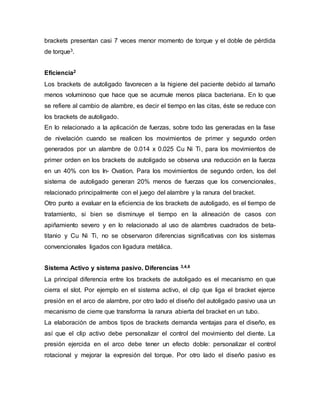 brackets presentan casi 7 veces menor momento de torque y el doble de pérdida
de torque3.
Eficiencia2
Los brackets de autoligado favorecen a la higiene del paciente debido al tamaño
menos voluminoso que hace que se acumule menos placa bacteriana. En lo que
se refiere al cambio de alambre, es decir el tiempo en las citas, éste se reduce con
los brackets de autoligado.
En lo relacionado a la aplicación de fuerzas, sobre todo las generadas en la fase
de nivelación cuando se realicen los movimientos de primer y segundo orden
generados por un alambre de 0.014 x 0.025 Cu Ni Ti, para los movimientos de
primer orden en los brackets de autoligado se observa una reducción en la fuerza
en un 40% con los In- Ovation. Para los movimientos de segundo orden, los del
sistema de autoligado generan 20% menos de fuerzas que los convencionales,
relacionado principalmente con el juego del alambre y la ranura del bracket.
Otro punto a evaluar en la eficiencia de los brackets de autoligado, es el tiempo de
tratamiento, si bien se disminuye el tiempo en la alineación de casos con
apiñamiento severo y en lo relacionado al uso de alambres cuadrados de beta-
titanio y Cu Ni Ti, no se observaron diferencias significativas con los sistemas
convencionales ligados con ligadura metálica.
Sistema Activo y sistema pasivo. Diferencias 3,4,6
La principal diferencia entre los brackets de autoligado es el mecanismo en que
cierra el slot. Por ejemplo en el sistema activo, el clip que liga el bracket ejerce
presión en el arco de alambre, por otro lado el diseño del autoligado pasivo usa un
mecanismo de cierre que transforma la ranura abierta del bracket en un tubo.
La elaboración de ambos tipos de brackets demanda ventajas para el diseño, es
así que el clip activo debe personalizar el control del movimiento del diente. La
presión ejercida en el arco debe tener un efecto doble: personalizar el control
rotacional y mejorar la expresión del torque. Por otro lado el diseño pasivo es
 