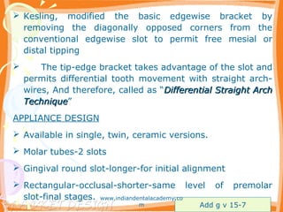  Kesling, modified the basic edgewise bracket by
removing the diagonally opposed corners from the
conventional edgewise slot to permit free mesial or
distal tipping
 The tip-edge bracket takes advantage of the slot and
permits differential tooth movement with straight arch-
wires, And therefore, called as “Differential Straight ArchDifferential Straight Arch
TechniqueTechnique”
APPLIANCE DESIGN
 Available in single, twin, ceramic versions.
 Molar tubes-2 slots
 Gingival round slot-longer-for initial alignment
 Rectangular-occlusal-shorter-same level of premolar
slot-final stages.
Add g v 15-7
www.indiandentalacademy.co
m
 