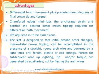 • Differential tooth movement plus predetermined degrees of
final crown tip and torque.
• Chamfered edges minimizes the anchorage strain and
permits the desired distal crown tipping required for
differential tooth movement.
• Pre adjusted in three dimensions
• The slot is designed so that initial second order changes,
mesio-distal crown tipping, can be accomplished in the
presence of a straight, round arch wire and powered by a
light intra oral forces, elastic or coil springs. Forces for
subsequent root up righting, tip and/or torque are
generated by auxiliaries, not by flexing the arch wires
advantages
www.indiandentalacademy.co
m
 