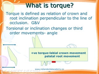 What is torque?What is torque?
Torque is defined as relation of crown and
root inclination perpendicular to the line of
occlusion. G&V
Torsional or inclination changes or third
order movements- angle
+ve torque-labial crown movement
palatal root movement
www.indiandentalacademy.co
m
 