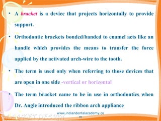 • A bracket is a device that projects horizontally to provide
support.
• Orthodontic brackets bonded/banded to enamel acts like an
handle which provides the means to transfer the force
applied by the activated arch-wire to the tooth.
• The term is used only when referring to those devices that
are open in one side -vertical or horizontal
• The term bracket came to be in use in orthodontics when
Dr. Angle introduced the ribbon arch appliance
www.indiandentalacademy.co
m
 