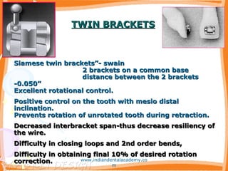 TWIN BRACKETSTWIN BRACKETS
Siamese twin brackets”- swainSiamese twin brackets”- swain
2 brackets on a common base2 brackets on a common base
distance between the 2 bracketsdistance between the 2 brackets
-0.050”-0.050”
Excellent rotational control.Excellent rotational control.
Positive control on the tooth with mesio distalPositive control on the tooth with mesio distal
inclination.inclination.
Prevents rotation of unrotated tooth during retraction.Prevents rotation of unrotated tooth during retraction.
Decreased interbracket span-thus decrease resiliency ofDecreased interbracket span-thus decrease resiliency of
the wire.the wire.
Difficulty in closing loops and 2nd order bends,Difficulty in closing loops and 2nd order bends,
Difficulty in obtaining final 10% of desired rotationDifficulty in obtaining final 10% of desired rotation
correction.correction. www.indiandentalacademy.co
m
 