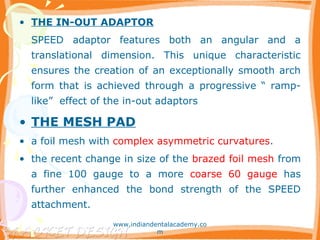 • THE IN-OUT ADAPTOR
SPEED adaptor features both an angular and a
translational dimension. This unique characteristic
ensures the creation of an exceptionally smooth arch
form that is achieved through a progressive “ ramp-
like” effect of the in-out adaptors
• THE MESH PAD
• a foil mesh with complex asymmetric curvatures.
• the recent change in size of the brazed foil mesh from
a fine 100 gauge to a more coarse 60 gauge has
further enhanced the bond strength of the SPEED
attachment.
www.indiandentalacademy.co
m
 