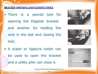 BRACKET OPENING AND CLOSING TOOLSBRACKET OPENING AND CLOSING TOOLS
• There is a special tool for
opening the Edgelok bracket
and another for holding the
wire in the slot and closing the
lock.
• A scaler or ligature cutter can
be used to open the bracket
and a utility plier can close it.
www.indiandentalacademy.co
m
 