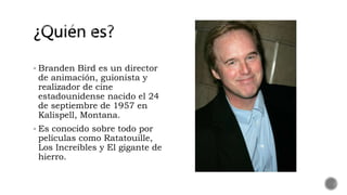  Branden Bird es un director
de animación, guionista y
realizador de cine
estadounidense nacido el 24
de septiembre de 1957 en
Kalispell, Montana.
 Es conocido sobre todo por
películas como Ratatouille,
Los Increíbles y El gigante de
hierro.
 