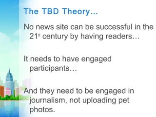 The TBD Theory…
No news site can be successful in the
21st
century by having readers…
It needs to have engaged
participants…
And they need to be engaged in
journalism, not uploading pet
photos.
 