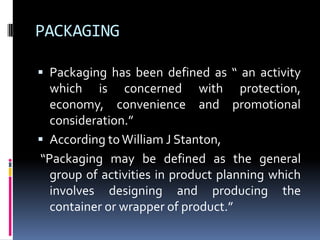PACKAGING

 Packaging has been defined as “ an activity
  which is concerned with protection,
  economy, convenience and promotional
  consideration.”
 According to William J Stanton,
“Packaging may be defined as the general
  group of activities in product planning which
  involves designing and producing the
  container or wrapper of product.”
 