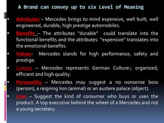 A Brand can convey up to six Level of Meaning

   Attributes – Mercedes brings to mind expensive, well built, well
    engineered, durable, high prestige automobiles.
   Benefits – The attributes “durable” could translate into the
    functional benefits and the attributes “expensive” translates into
    the emotional benefits.
   Values- Mercedes stands for high performance, safety and
    prestige.
   Culture – Mercedes represents German Culture:; organized,
    efficient and high quality.
   Personality – Mercedes may suggest a no nonsense boss
    (person), a reigning lion (animal) or an austere palace (object).
   User – Suggest the kind of consumer who buys or uses the
    product. A top executive behind the wheel of a Mercedes and not
    a young secretary.
 