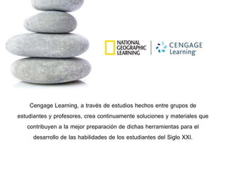 Cengage Learning, a través de estudios hechos entre grupos de
estudiantes y profesores, crea continuamente soluciones y materiales que
contribuyen a la mejor preparación de dichas herramientas para el
desarrollo de las habilidades de los estudiantes del Siglo XXI.
 